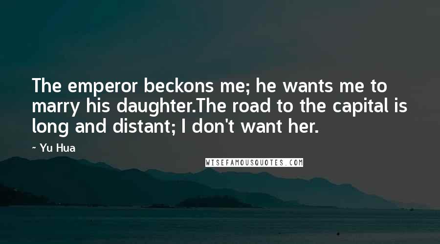 Yu Hua quotes: The emperor beckons me; he wants me to marry his daughter.The road to the capital is long and distant; I don't want her. Yu Hua quotes: The emperor beckons me; he wants me to marry his daughter.The road to the capital is long and distant; I don't want her.