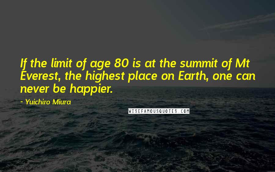 Yuichiro Miura quotes: If the limit of age 80 is at the summit of Mt Everest, the highest place on Earth, one can never be happier. Yuichiro Miura quotes: If the limit of age 80 is at the summit of Mt Everest, the highest place on Earth, one can never be happier.