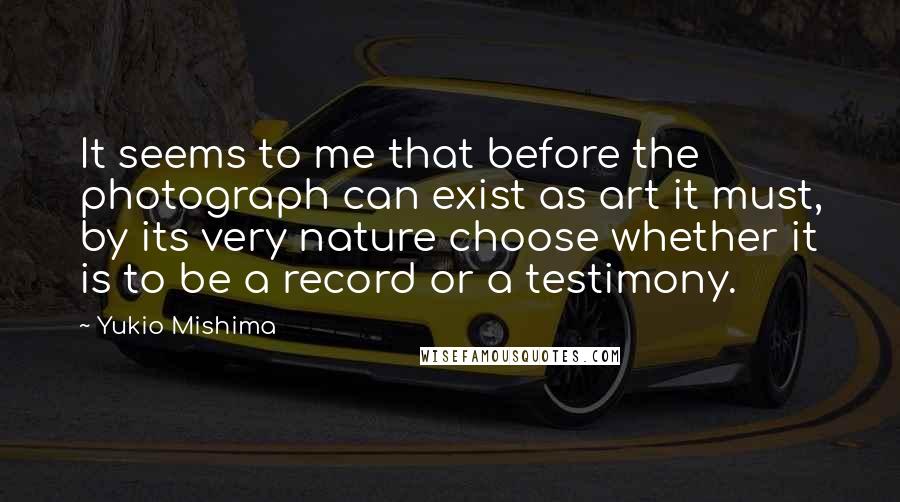 Yukio Mishima quotes: It seems to me that before the photograph can exist as art it must, by its very nature choose whether it is to be a record or a testimony.