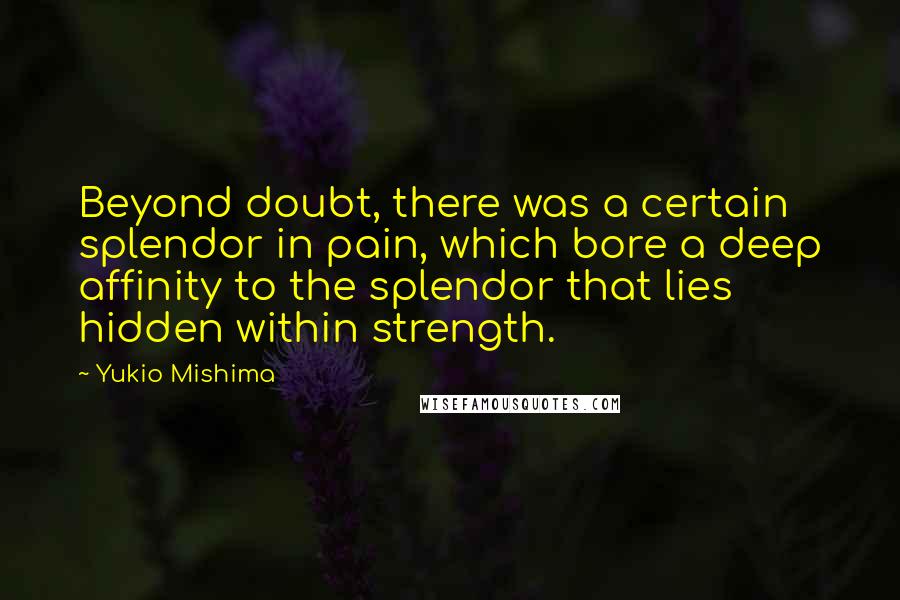 Yukio Mishima quotes: Beyond doubt, there was a certain splendor in pain, which bore a deep affinity to the splendor that lies hidden within strength.