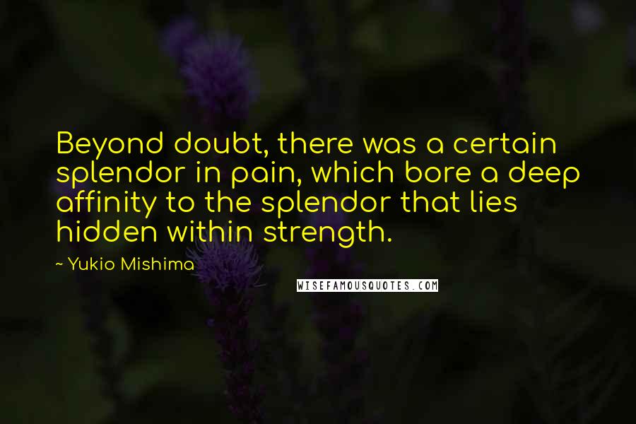 Yukio Mishima quotes: Beyond doubt, there was a certain splendor in pain, which bore a deep affinity to the splendor that lies hidden within strength. Yukio Mishima quotes: Beyond doubt, there was a certain splendor in pain, which bore a deep affinity to the splendor that lies hidden within strength.
