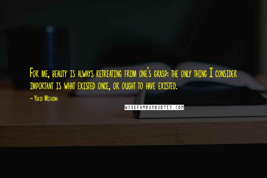 Yukio Mishima quotes: For me, beauty is always retreating from one's grasp: the only thing I consider important is what existed once, or ought to have existed.