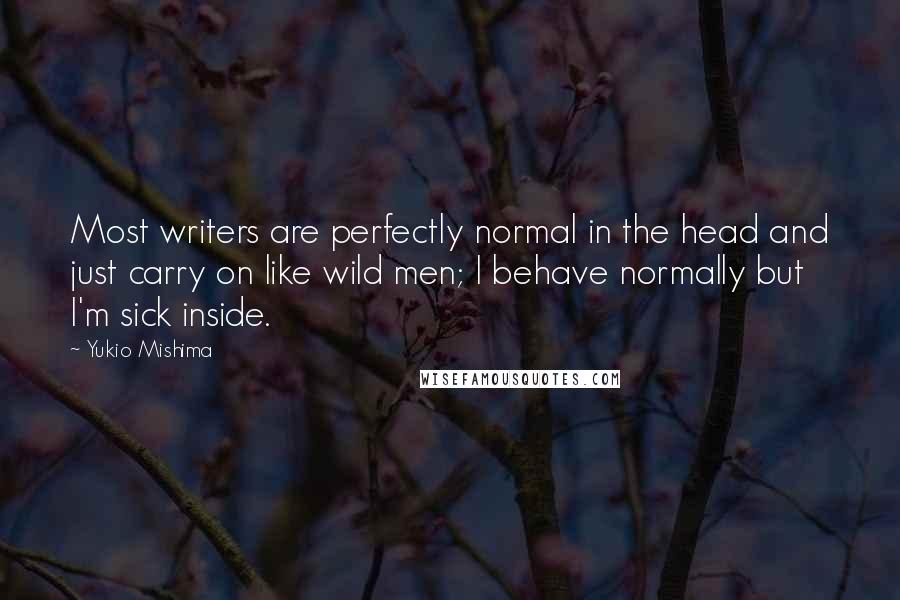 Yukio Mishima quotes: Most writers are perfectly normal in the head and just carry on like wild men; I behave normally but I'm sick inside. Yukio Mishima quotes: Most writers are perfectly normal in the head and just carry on like wild men; I behave normally but I'm sick inside.