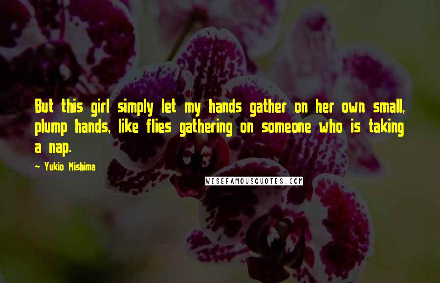 Yukio Mishima quotes: But this girl simply let my hands gather on her own small, plump hands, like flies gathering on someone who is taking a nap. Yukio Mishima quotes: But this girl simply let my hands gather on her own small, plump hands, like flies gathering on someone who is taking a nap.