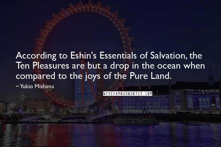 Yukio Mishima quotes: According to Eshin's Essentials of Salvation, the Ten Pleasures are but a drop in the ocean when compared to the joys of the Pure Land. Yukio Mishima quotes: According to Eshin's Essentials of Salvation, the Ten Pleasures are but a drop in the ocean when compared to the joys of the Pure Land.