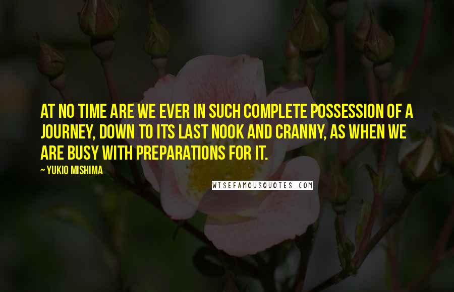 Yukio Mishima quotes: At no time are we ever in such complete possession of a journey, down to its last nook and cranny, as when we are busy with preparations for it. Yukio Mishima quotes: At no time are we ever in such complete possession of a journey, down to its last nook and cranny, as when we are busy with preparations for it.