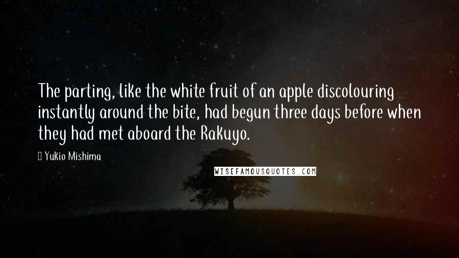 Yukio Mishima quotes: The parting, like the white fruit of an apple discolouring instantly around the bite, had begun three days before when they had met aboard the Rakuyo. Yukio Mishima quotes: The parting, like the white fruit of an apple discolouring instantly around the bite, had begun three days before when they had met aboard the Rakuyo.