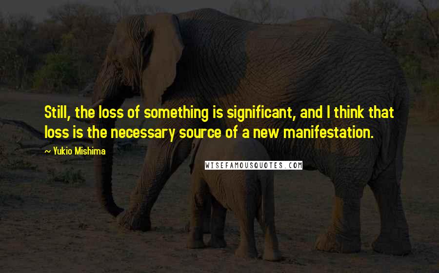 Yukio Mishima quotes: Still, the loss of something is significant, and I think that loss is the necessary source of a new manifestation.
