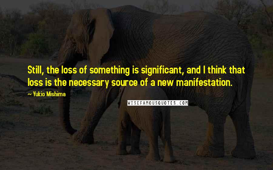 Yukio Mishima quotes: Still, the loss of something is significant, and I think that loss is the necessary source of a new manifestation. Yukio Mishima quotes: Still, the loss of something is significant, and I think that loss is the necessary source of a new manifestation.