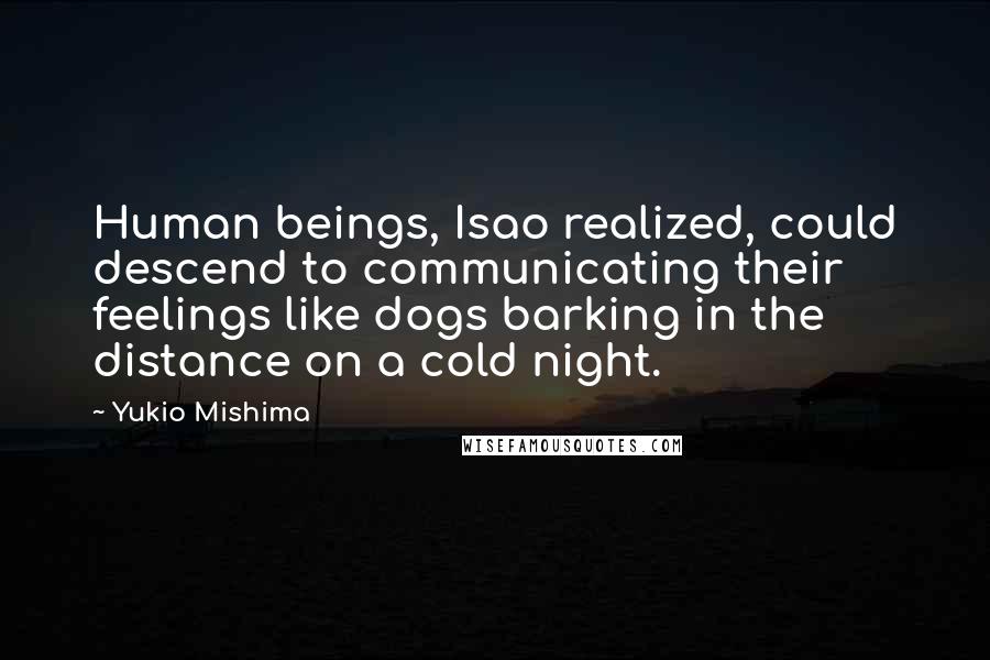 Yukio Mishima quotes: Human beings, Isao realized, could descend to communicating their feelings like dogs barking in the distance on a cold night. Yukio Mishima quotes: Human beings, Isao realized, could descend to communicating their feelings like dogs barking in the distance on a cold night.