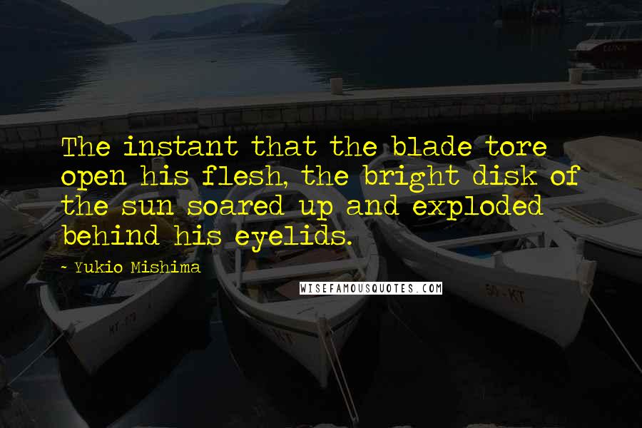 Yukio Mishima quotes: The instant that the blade tore open his flesh, the bright disk of the sun soared up and exploded behind his eyelids. Yukio Mishima quotes: The instant that the blade tore open his flesh, the bright disk of the sun soared up and exploded behind his eyelids.