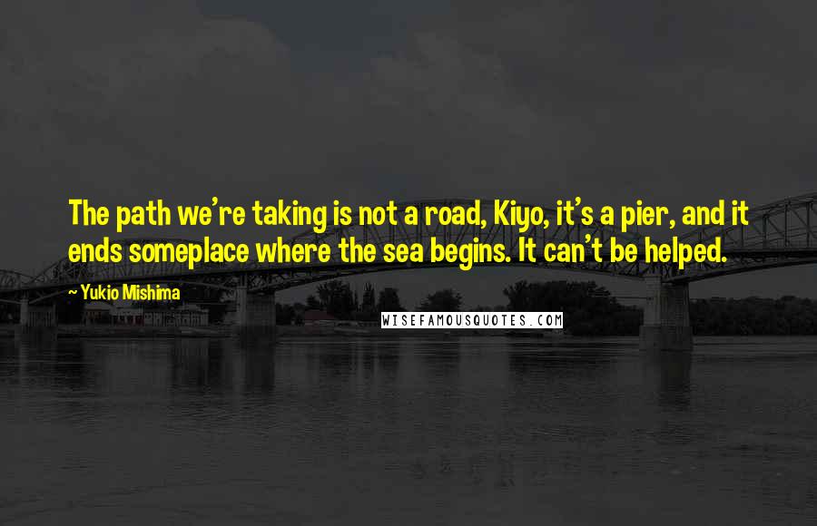Yukio Mishima quotes: The path we're taking is not a road, Kiyo, it's a pier, and it ends someplace where the sea begins. It can't be helped. Yukio Mishima quotes: The path we're taking is not a road, Kiyo, it's a pier, and it ends someplace where the sea begins. It can't be helped.