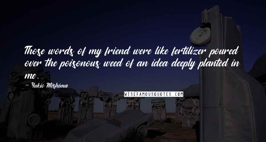 Yukio Mishima quotes: Those words of my friend were like fertilizer poured over the poisonous weed of an idea deeply planted in me. Yukio Mishima quotes: Those words of my friend were like fertilizer poured over the poisonous weed of an idea deeply planted in me.