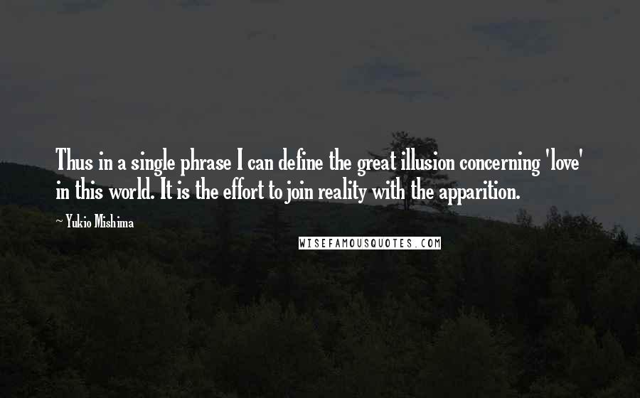 Yukio Mishima quotes: Thus in a single phrase I can define the great illusion concerning 'love' in this world. It is the effort to join reality with the apparition. Yukio Mishima quotes: Thus in a single phrase I can define the great illusion concerning 'love' in this world. It is the effort to join reality with the apparition.
