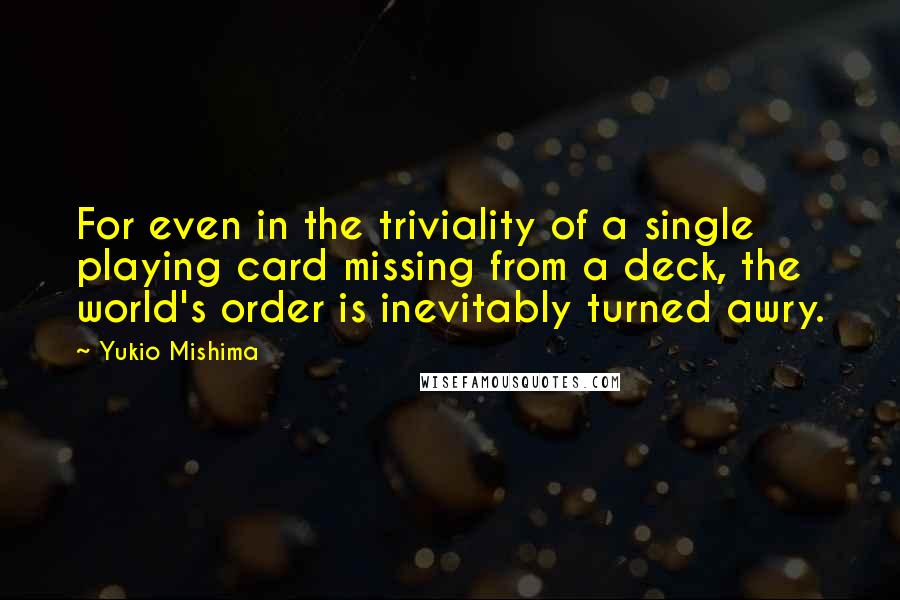 Yukio Mishima quotes: For even in the triviality of a single playing card missing from a deck, the world's order is inevitably turned awry. Yukio Mishima quotes: For even in the triviality of a single playing card missing from a deck, the world's order is inevitably turned awry.