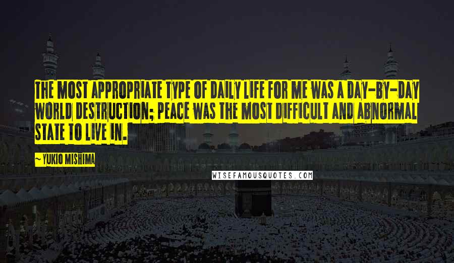Yukio Mishima quotes: The most appropriate type of daily life for me was a day-by-day world destruction; peace was the most difficult and abnormal state to live in. Yukio Mishima quotes: The most appropriate type of daily life for me was a day-by-day world destruction; peace was the most difficult and abnormal state to live in.