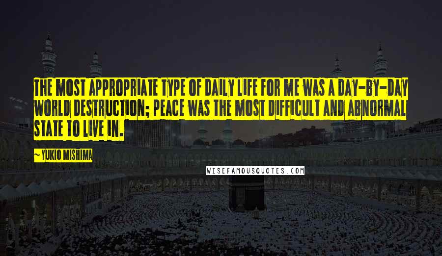 Yukio Mishima quotes: The most appropriate type of daily life for me was a day-by-day world destruction; peace was the most difficult and abnormal state to live in.