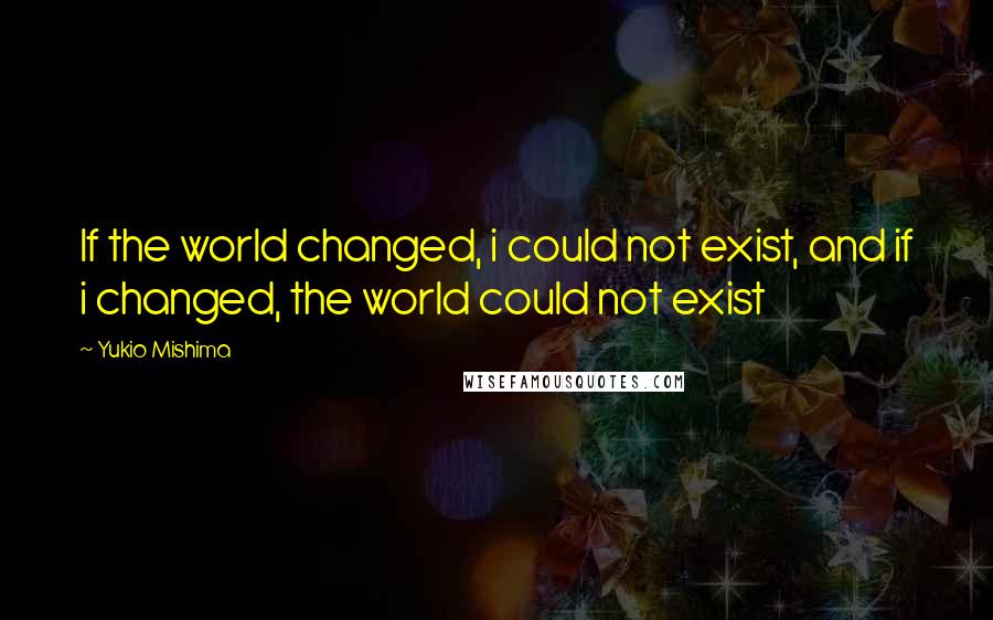 Yukio Mishima quotes: If the world changed, i could not exist, and if i changed, the world could not exist