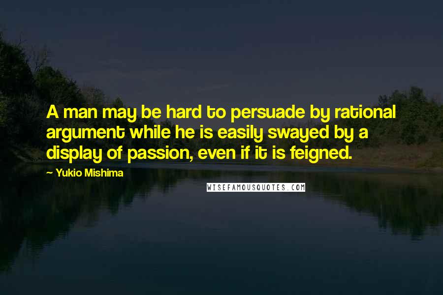 Yukio Mishima quotes: A man may be hard to persuade by rational argument while he is easily swayed by a display of passion, even if it is feigned.