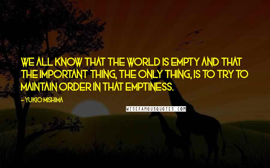 Yukio Mishima quotes: We all know that the world is empty and that the important thing, the only thing, is to try to maintain order in that emptiness. Yukio Mishima quotes: We all know that the world is empty and that the important thing, the only thing, is to try to maintain order in that emptiness.