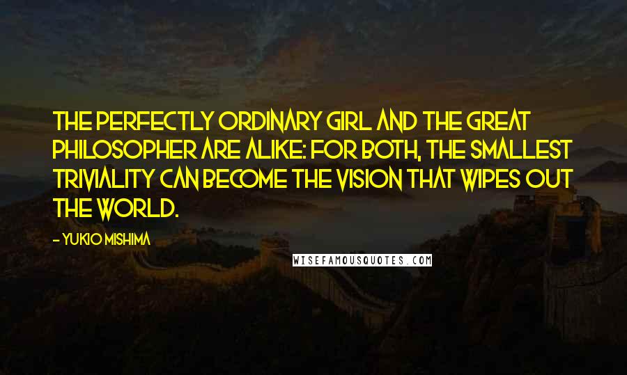 Yukio Mishima quotes: The perfectly ordinary girl and the great philosopher are alike: for both, the smallest triviality can become the vision that wipes out the world. Yukio Mishima quotes: The perfectly ordinary girl and the great philosopher are alike: for both, the smallest triviality can become the vision that wipes out the world.