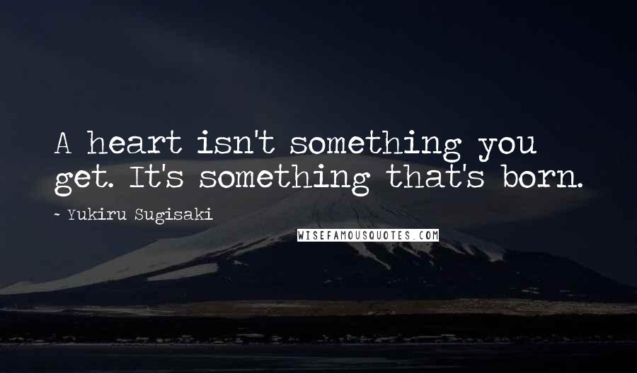 Yukiru Sugisaki quotes: A heart isn't something you get. It's something that's born.