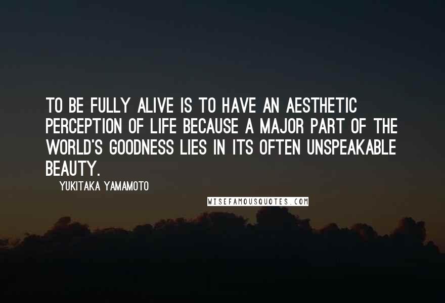 Yukitaka Yamamoto quotes: To be fully alive is to have an aesthetic perception of life because a major part of the world's goodness lies in its often unspeakable beauty.