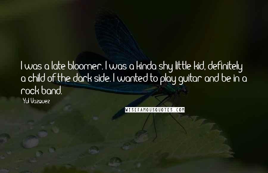 Yul Vazquez quotes: I was a late bloomer. I was a kinda shy little kid, definitely a child of the dark side. I wanted to play guitar and be in a rock band.