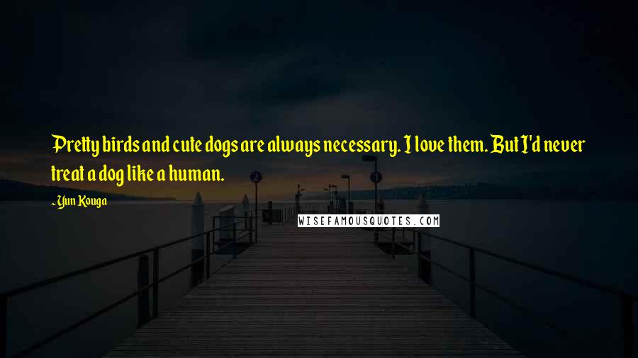 Yun Kouga quotes: Pretty birds and cute dogs are always necessary. I love them. But I'd never treat a dog like a human.