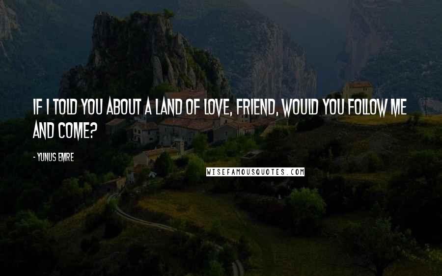 Yunus Emre quotes: If I told you about a land of love, friend, would you follow me and come?