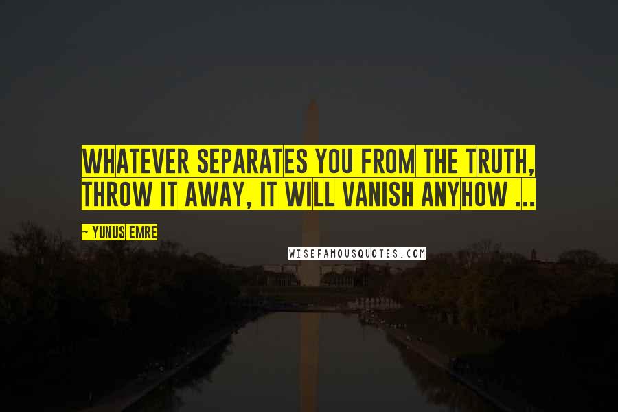 Yunus Emre quotes: Whatever separates you from the Truth, throw it away, it will vanish anyhow ...