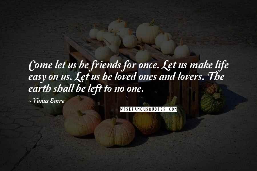 Yunus Emre quotes: Come let us be friends for once. Let us make life easy on us. Let us be loved ones and lovers. The earth shall be left to no one.