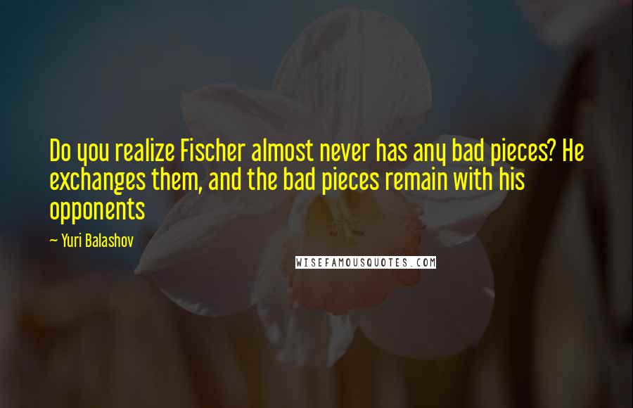 Yuri Balashov quotes: Do you realize Fischer almost never has any bad pieces? He exchanges them, and the bad pieces remain with his opponents