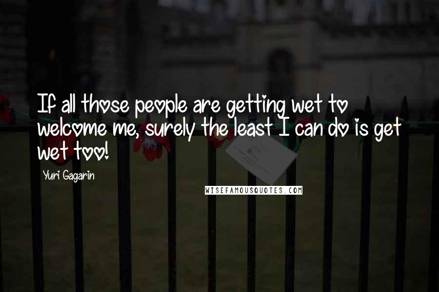 Yuri Gagarin quotes: If all those people are getting wet to welcome me, surely the least I can do is get wet too!