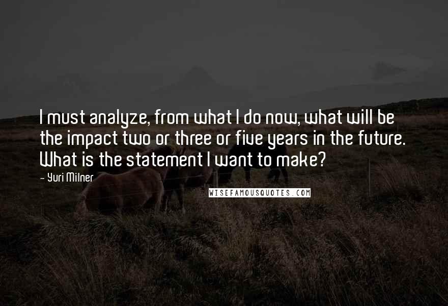 Yuri Milner quotes: I must analyze, from what I do now, what will be the impact two or three or five years in the future. What is the statement I want to make?