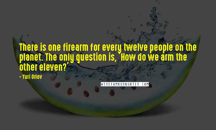 Yuri Orlov quotes: There is one firearm for every twelve people on the planet. The only question is, 'How do we arm the other eleven?'