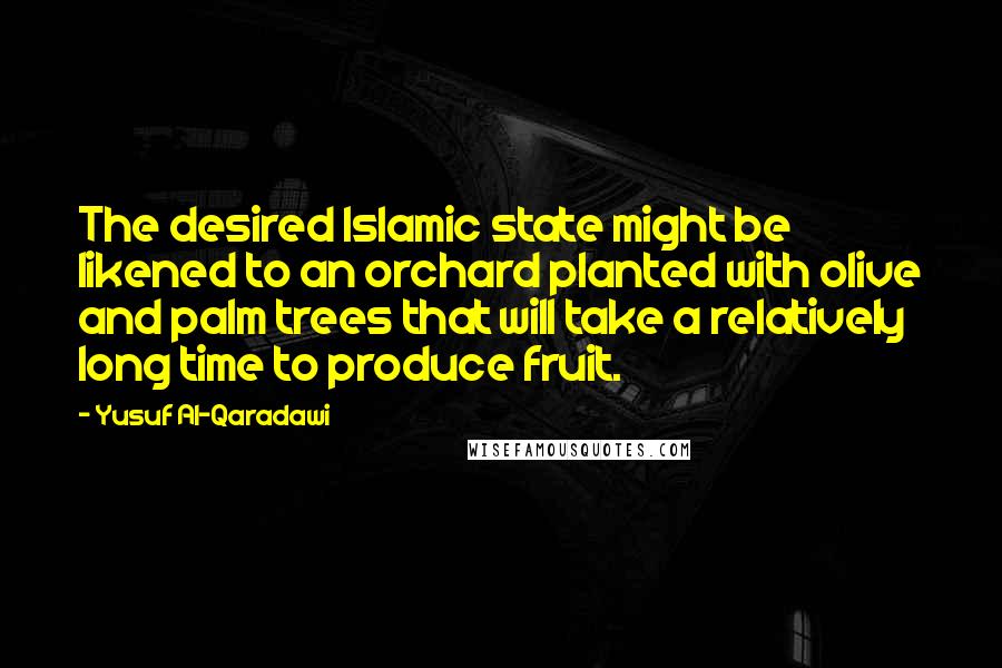 Yusuf Al-Qaradawi quotes: The desired Islamic state might be likened to an orchard planted with olive and palm trees that will take a relatively long time to produce fruit. Yusuf Al-Qaradawi quotes: The desired Islamic state might be likened to an orchard planted with olive and palm trees that will take a relatively long time to produce fruit.