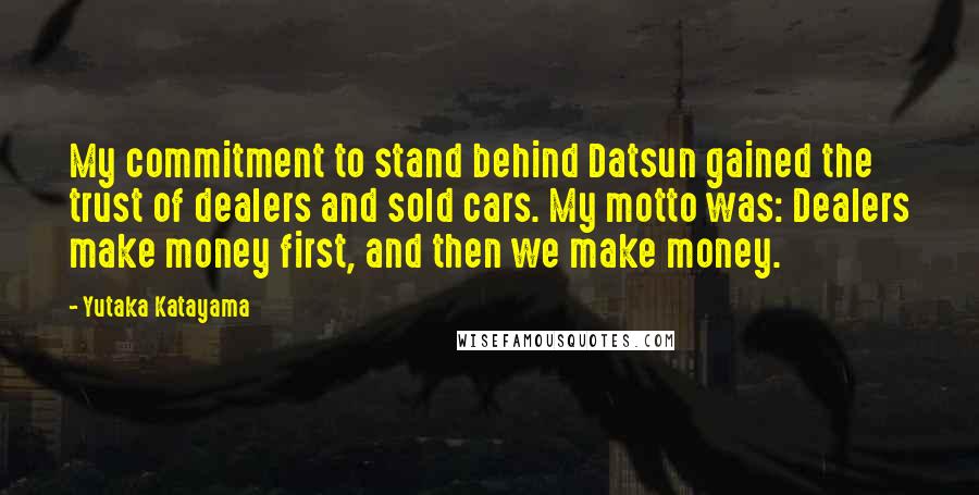 Yutaka Katayama quotes: My commitment to stand behind Datsun gained the trust of dealers and sold cars. My motto was: Dealers make money first, and then we make money. Yutaka Katayama quotes: My commitment to stand behind Datsun gained the trust of dealers and sold cars. My motto was: Dealers make money first, and then we make money.