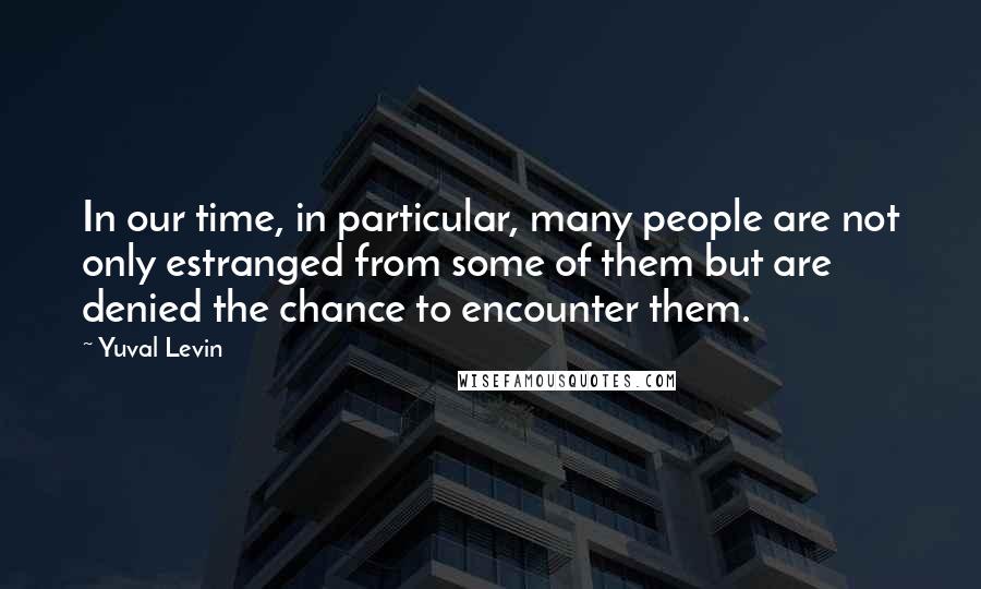 Yuval Levin quotes: In our time, in particular, many people are not only estranged from some of them but are denied the chance to encounter them.