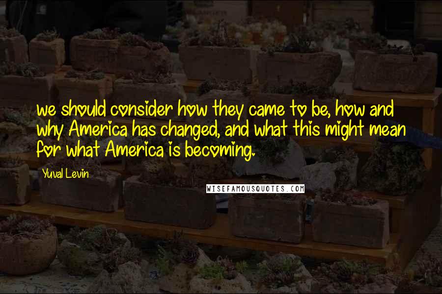 Yuval Levin quotes: we should consider how they came to be, how and why America has changed, and what this might mean for what America is becoming.