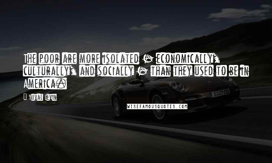 Yuval Levin quotes: The poor are more isolated - economically, culturally, and socially - than they used to be in America.