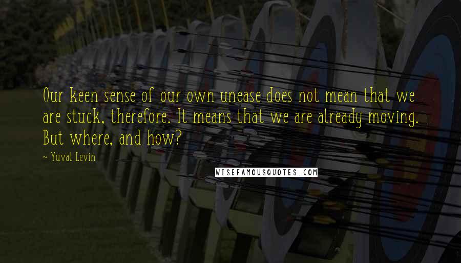 Yuval Levin quotes: Our keen sense of our own unease does not mean that we are stuck, therefore. It means that we are already moving. But where, and how?