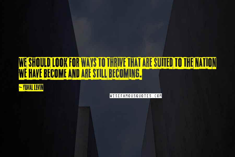 Yuval Levin quotes: We should look for ways to thrive that are suited to the nation we have become and are still becoming.