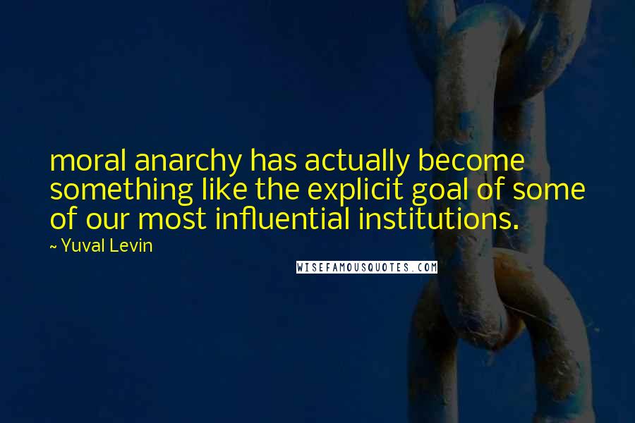 Yuval Levin quotes: moral anarchy has actually become something like the explicit goal of some of our most influential institutions.