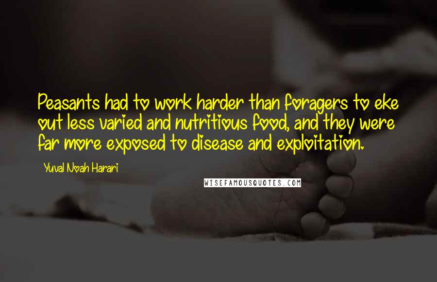 Yuval Noah Harari quotes: Peasants had to work harder than foragers to eke out less varied and nutritious food, and they were far more exposed to disease and exploitation.