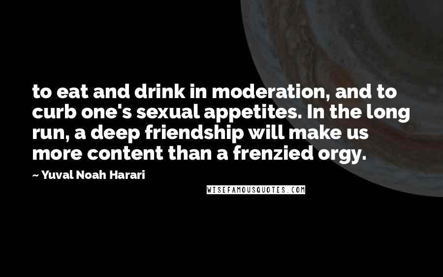 Yuval Noah Harari quotes: to eat and drink in moderation, and to curb one's sexual appetites. In the long run, a deep friendship will make us more content than a frenzied orgy.