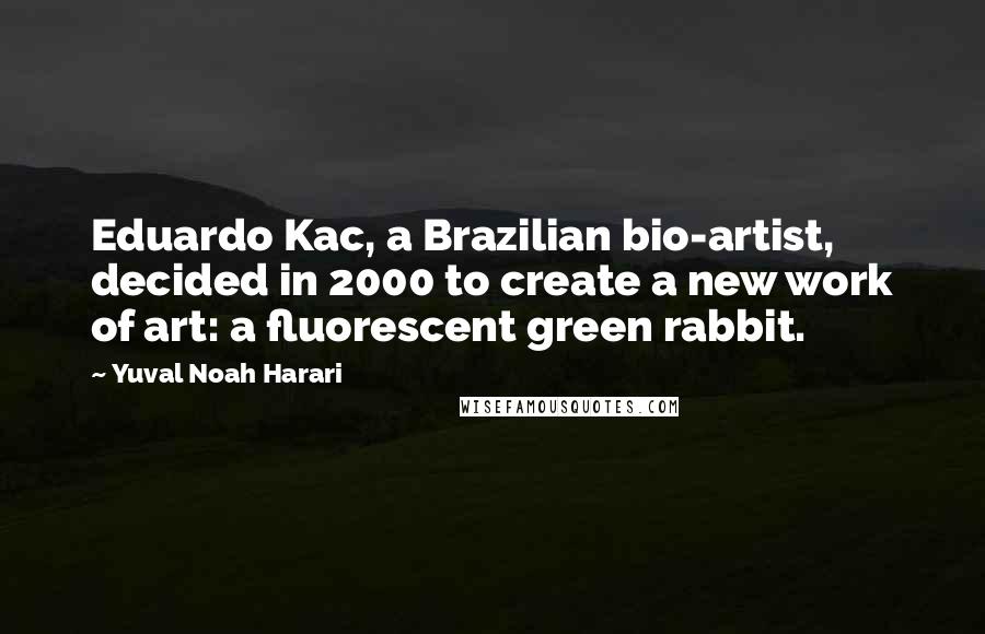 Yuval Noah Harari quotes: Eduardo Kac, a Brazilian bio-artist, decided in 2000 to create a new work of art: a fluorescent green rabbit.