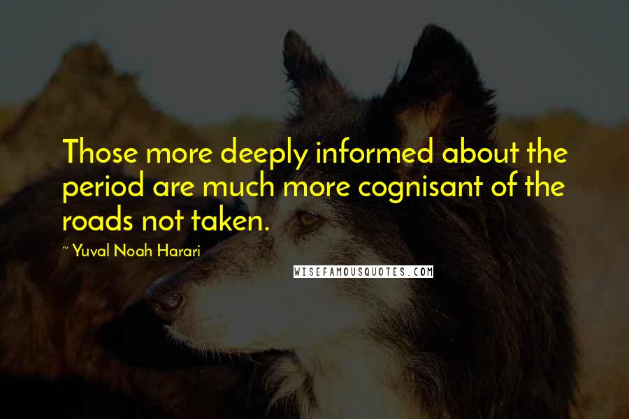 Yuval Noah Harari quotes: Those more deeply informed about the period are much more cognisant of the roads not taken.