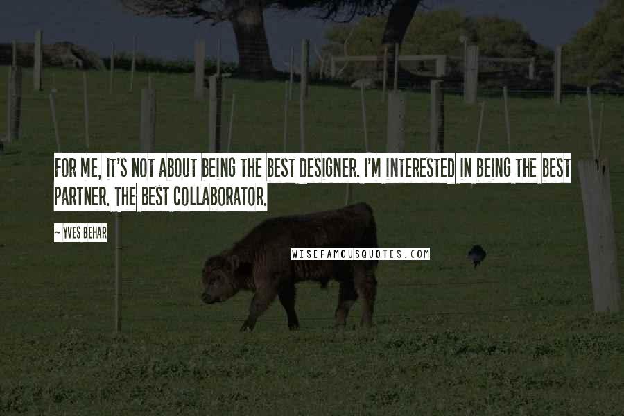 Yves Behar quotes: For me, it's not about being the best designer. I'm interested in being the best partner. The best collaborator.