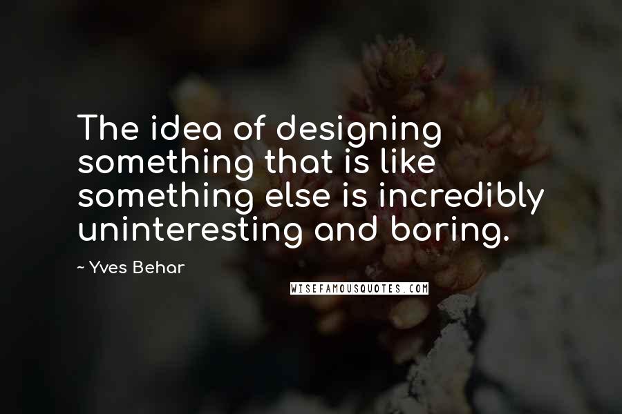 Yves Behar quotes: The idea of designing something that is like something else is incredibly uninteresting and boring.